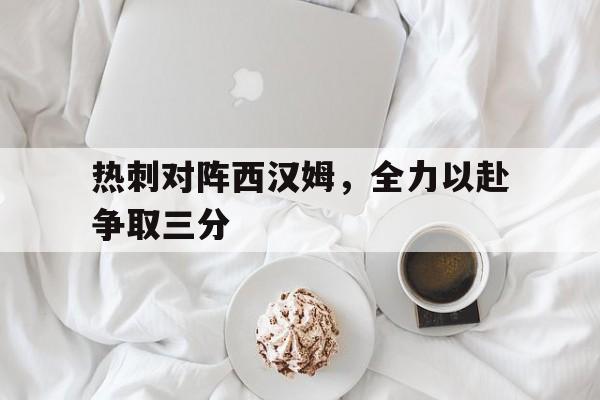 关于热刺对阵西汉姆，全力以赴争取三分的信息
